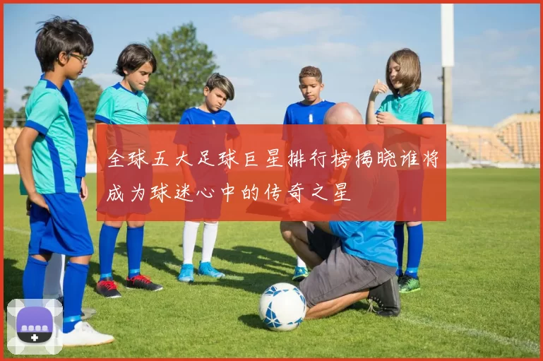全球五大足球巨星排行榜揭晓谁将成为球迷心中的传奇之星