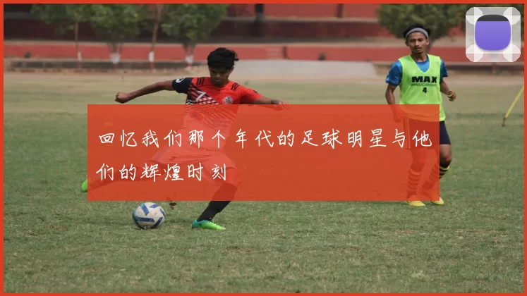 回忆我们那个年代的足球明星与他们的辉煌时刻