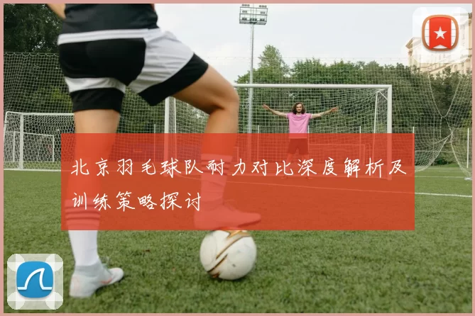 北京羽毛球队耐力对比深度解析及训练策略探讨