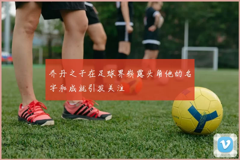 乔丹之子在足球界崭露头角他的名字和成就引发关注