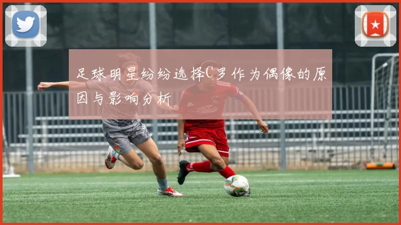 足球明星纷纷选择C罗作为偶像的原因与影响分析