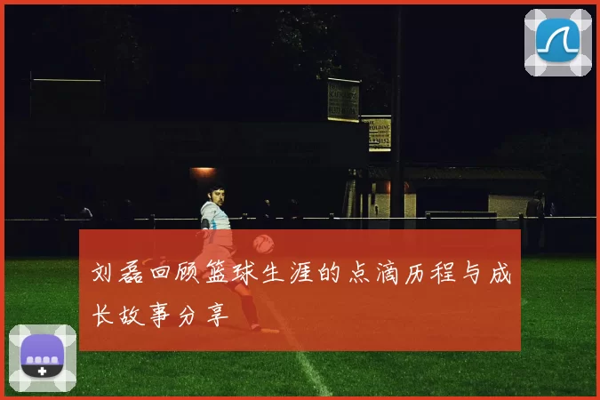 刘磊回顾篮球生涯的点滴历程与成长故事分享
