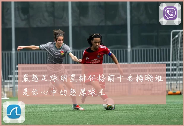 最憨足球明星排行榜前十名揭晓谁是你心中的憨厚球王