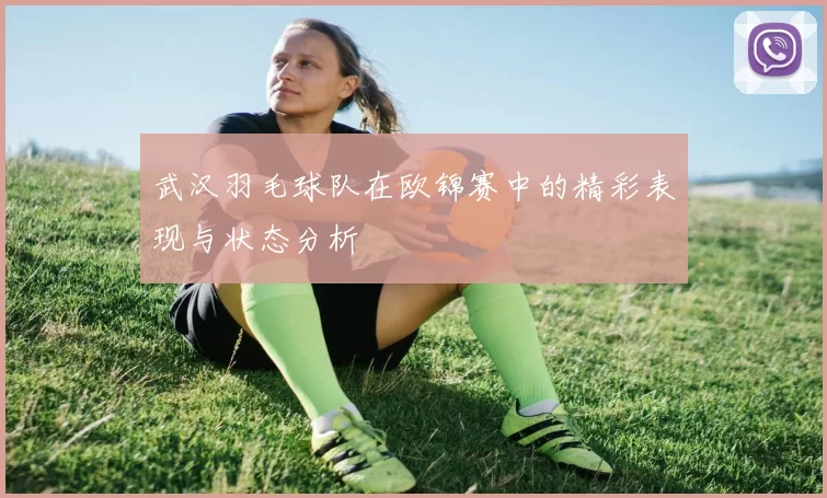 武汉羽毛球队在欧锦赛中的精彩表现与状态分析