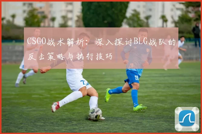 CSGO战术解析：深入探讨BLG战队的反击策略与执行技巧