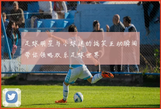 足球明星与小球迷的搞笑互动瞬间带你领略欢乐足球世界