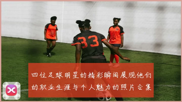 四位足球明星的精彩瞬间展现他们的职业生涯与个人魅力的照片合集