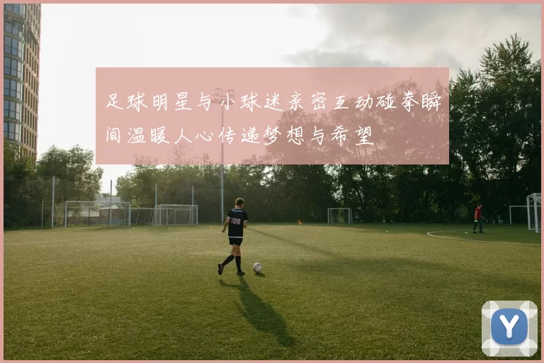 足球明星与小球迷亲密互动碰拳瞬间温暖人心传递梦想与希望