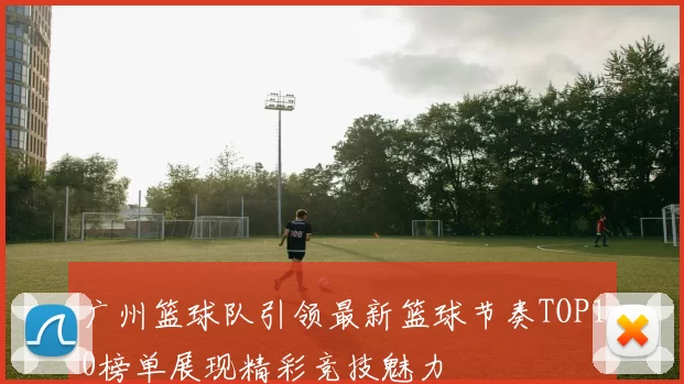 广州篮球队引领最新篮球节奏TOP10榜单展现精彩竞技魅力