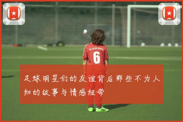 足球明星们的友谊背后那些不为人知的故事与情感纽带