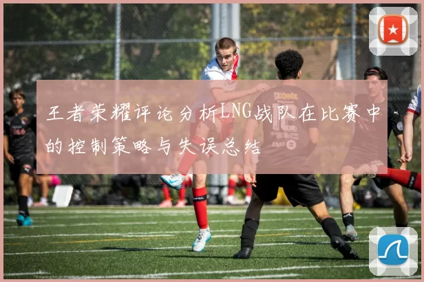 王者荣耀评论分析LNG战队在比赛中的控制策略与失误总结