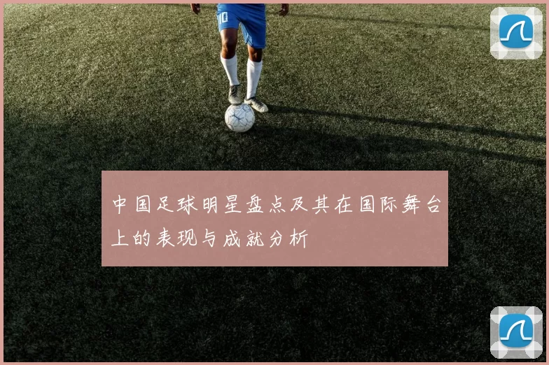 中国足球明星盘点及其在国际舞台上的表现与成就分析