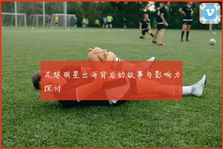 足球明星出海背后的故事与影响力探讨