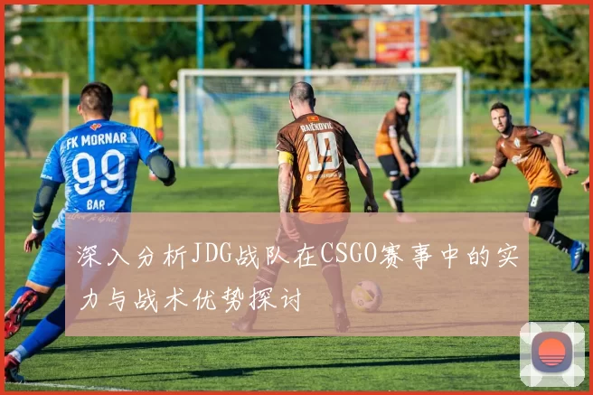深入分析JDG战队在CSGO赛事中的实力与战术优势探讨