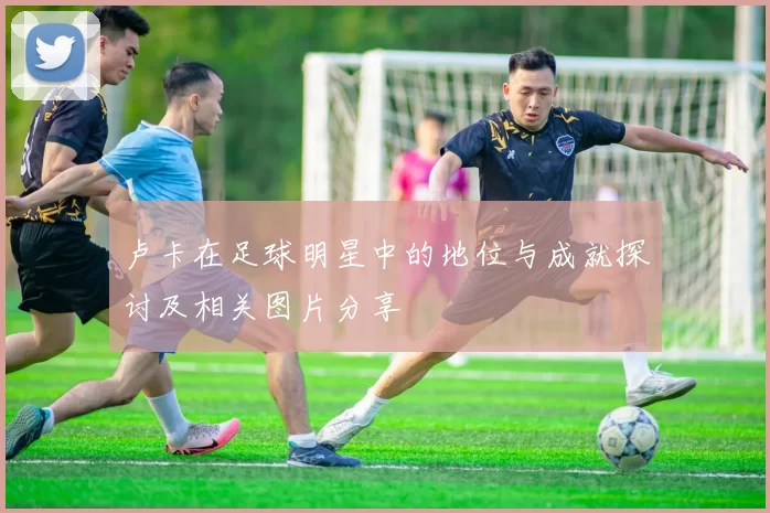 卢卡在足球明星中的地位与成就探讨及相关图片分享
