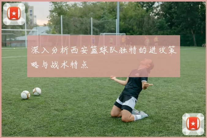 深入分析西安篮球队独特的进攻策略与战术特点