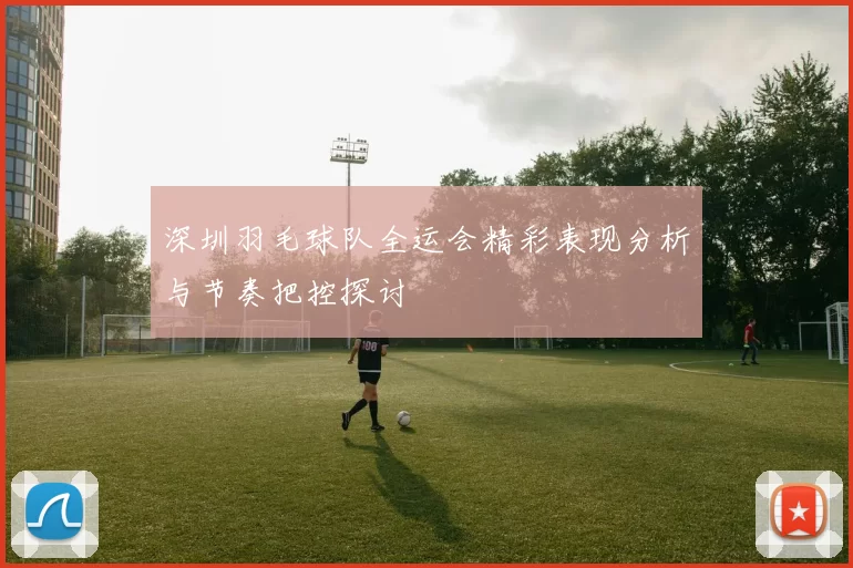 深圳羽毛球队全运会精彩表现分析与节奏把控探讨