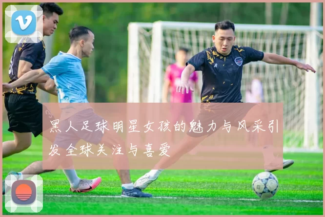黑人足球明星女孩的魅力与风采引发全球关注与喜爱
