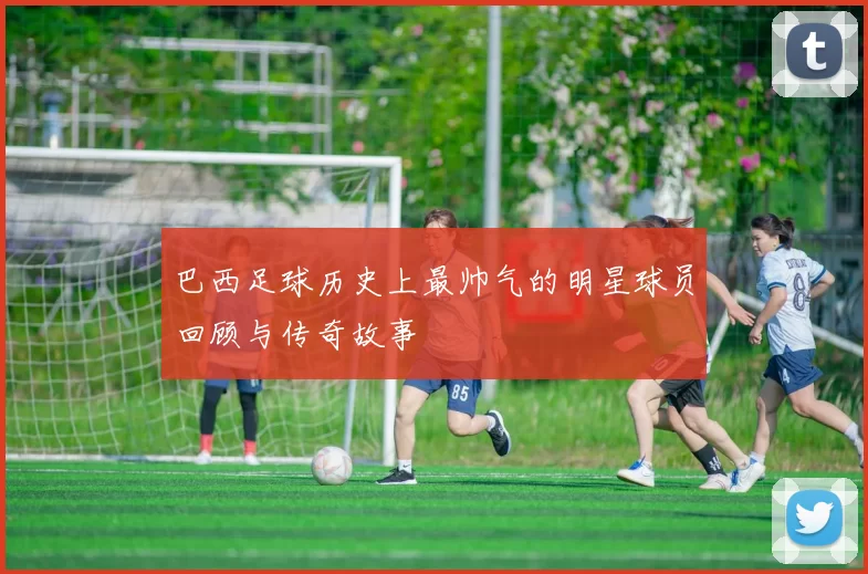 巴西足球历史上最帅气的明星球员回顾与传奇故事