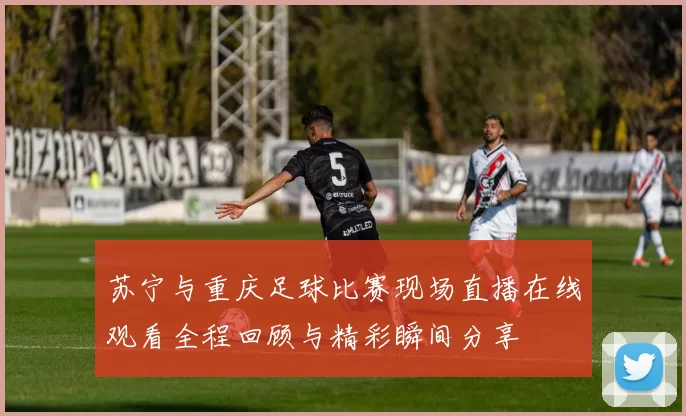 苏宁与重庆足球比赛现场直播在线观看全程回顾与精彩瞬间分享