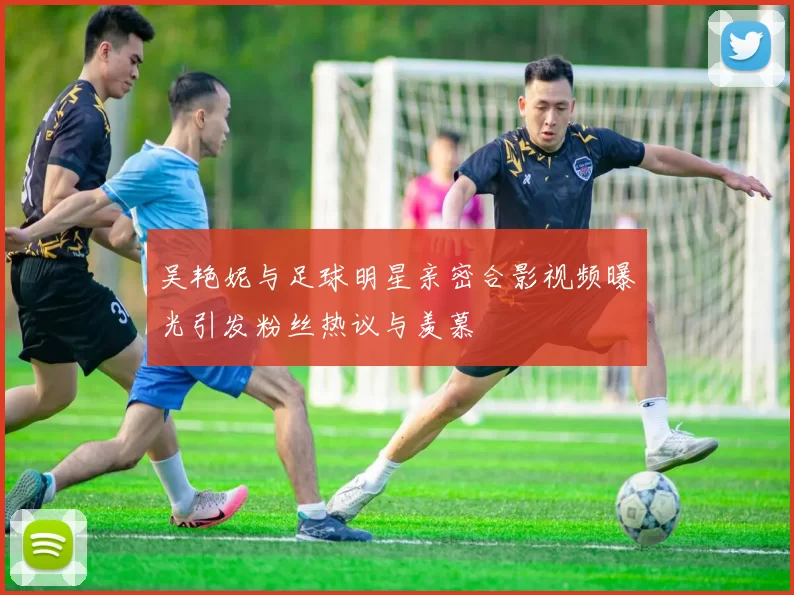 吴艳妮与足球明星亲密合影视频曝光引发粉丝热议与羡慕