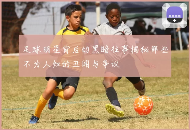 足球明星背后的黑暗往事揭秘那些不为人知的丑闻与争议