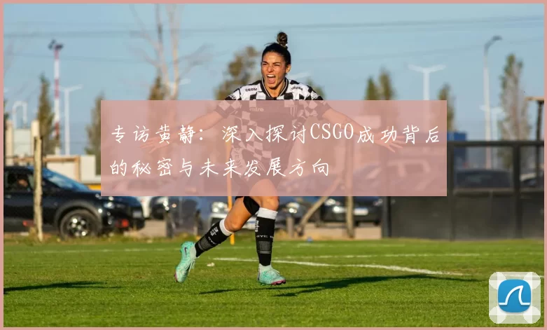 专访黄静：深入探讨CSGO成功背后的秘密与未来发展方向
