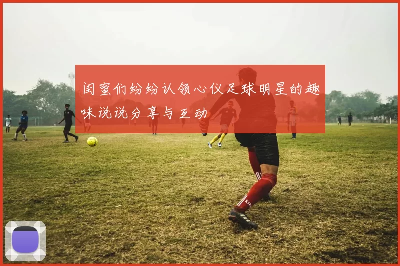 闺蜜们纷纷认领心仪足球明星的趣味说说分享与互动