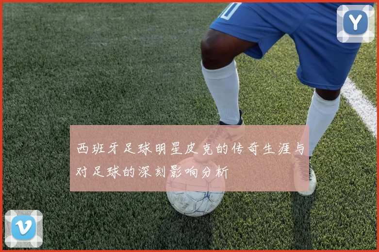 西班牙足球明星皮克的传奇生涯与对足球的深刻影响分析