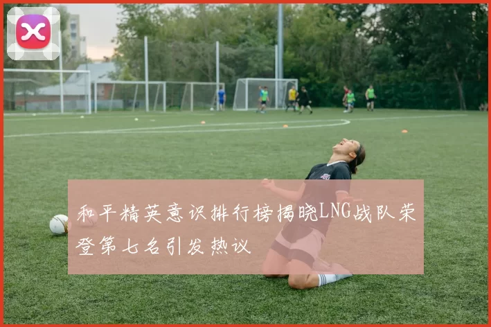 和平精英意识排行榜揭晓LNG战队荣登第七名引发热议