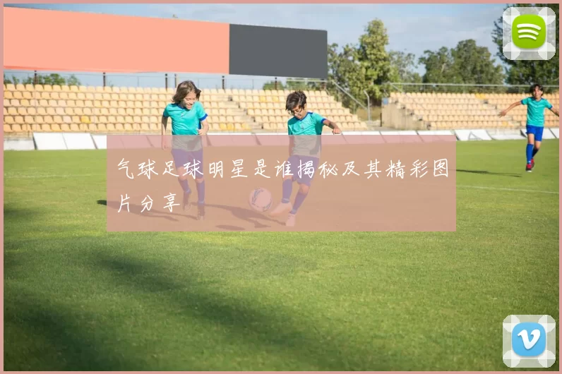 气球足球明星是谁揭秘及其精彩图片分享