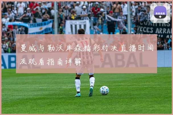 曼城与勒沃库森精彩对决直播时间及观看指南详解
