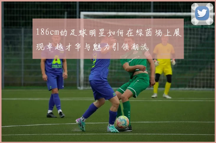186cm的足球明星如何在绿茵场上展现卓越才华与魅力引领潮流